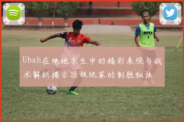 Ubah在绝地求生中的精彩表现与战术解析揭示顶级玩家的制胜秘诀