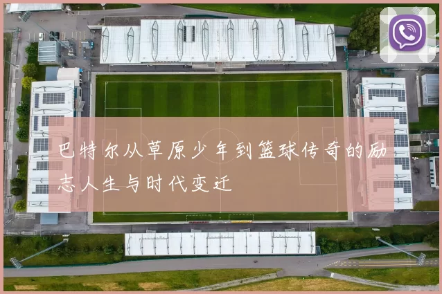 巴特尔从草原少年到篮球传奇的励志人生与时代变迁