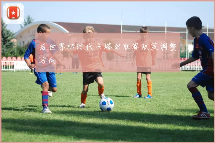 后世界杯时代卡塔尔联赛政策调整方向