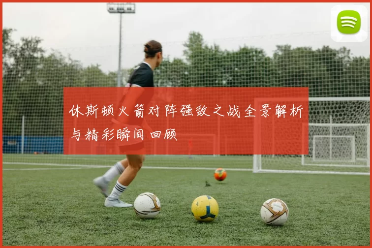 休斯顿火箭对阵强敌之战全景解析与精彩瞬间回顾