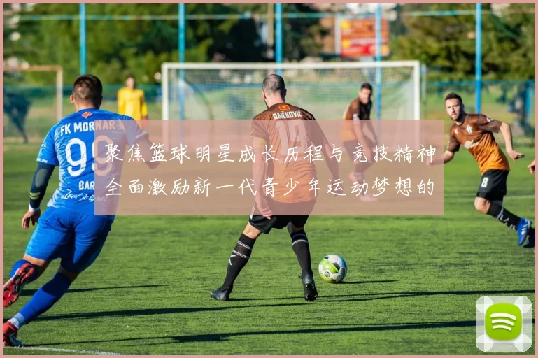 聚焦篮球明星成长历程与竞技精神全面激励新一代青少年运动梦想的