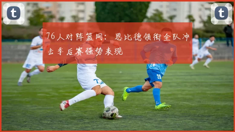 76人对阵篮网：恩比德领衔全队冲击季后赛强势表现