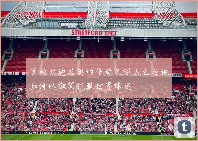 罗纳尔迪尼奥的传奇足球人生与他如何以微笑征服世界球迷