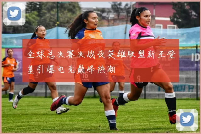 全球总决赛决战夜英雄联盟新王登基引爆电竞巅峰热潮