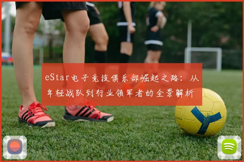 eStar电子竞技俱乐部崛起之路：从年轻战队到行业领军者的全景解析