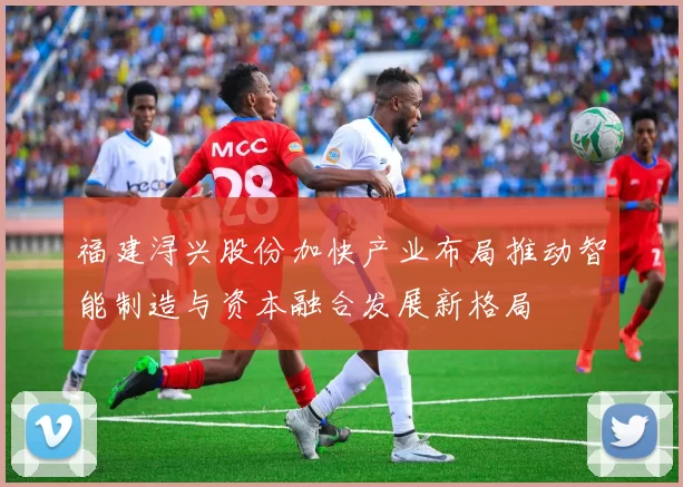 福建浔兴股份加快产业布局推动智能制造与资本融合发展新格局