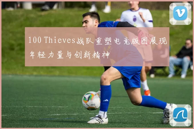 100 Thieves战队重塑电竞版图展现年轻力量与创新精神